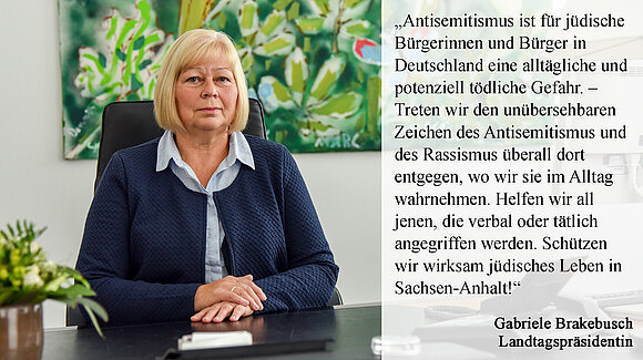 Das Foto zeigt ein Zitat von Landtagspräsidentin Gabriele Brakebusch. Es lautet: „Antisemitismus ist für jüdische Bürgerinnen und Bürger in Deutschland eine alltägliche und potenziell tödliche Gefahr. – Treten wir den unübersehbaren Zeichen des Antisemitismus und des Rassismus überall dort entgegen, wo wir sie im Alltag wahrnehmen. Helfen wir all jenen, die verbal oder tätlich angegriffen werden. Schützen wir wirksam jüdisches Leben in Sachsen-Anhalt!“